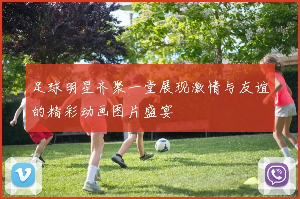 足球明星齐聚一堂展现激情与友谊的精彩动画图片盛宴