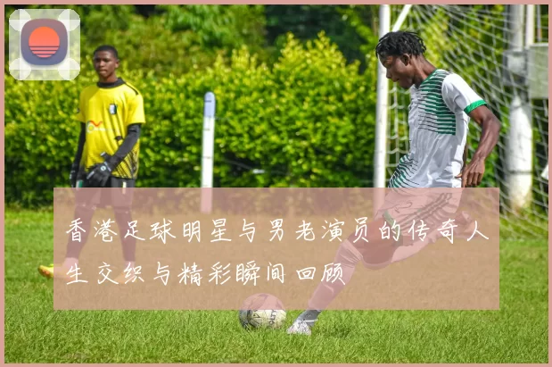 香港足球明星与男老演员的传奇人生交织与精彩瞬间回顾