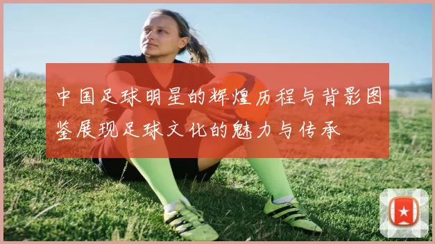 中国足球明星的辉煌历程与背影图鉴展现足球文化的魅力与传承