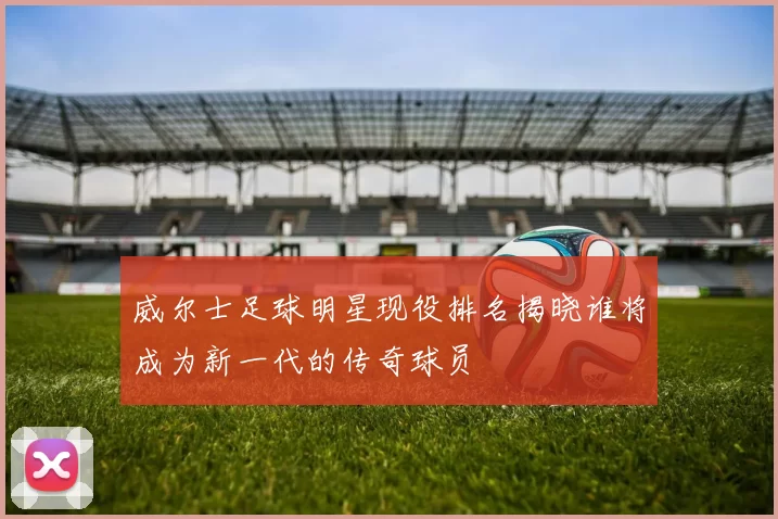 威尔士足球明星现役排名揭晓谁将成为新一代的传奇球员