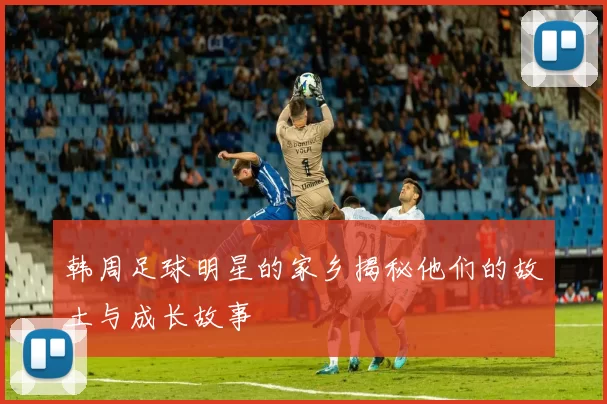 韩周足球明星的家乡揭秘他们的故土与成长故事