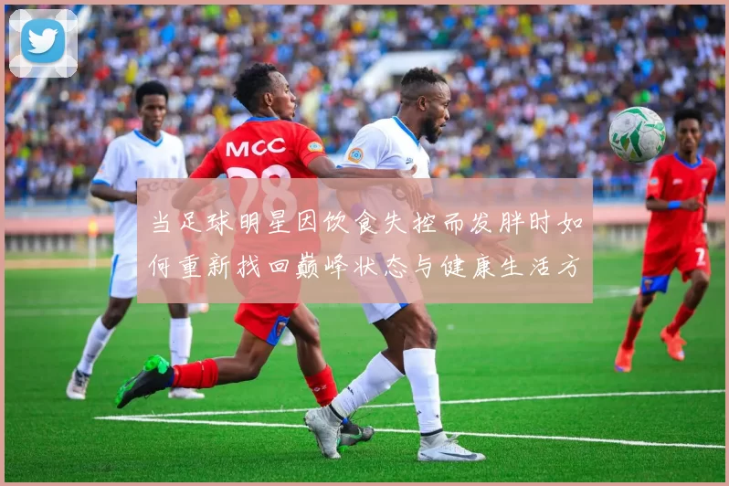 当足球明星因饮食失控而发胖时如何重新找回巅峰状态与健康生活方式