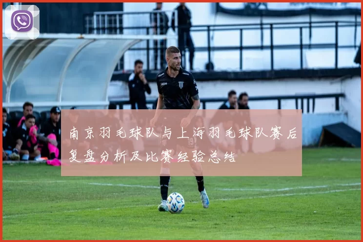南京羽毛球队与上海羽毛球队赛后复盘分析及比赛经验总结