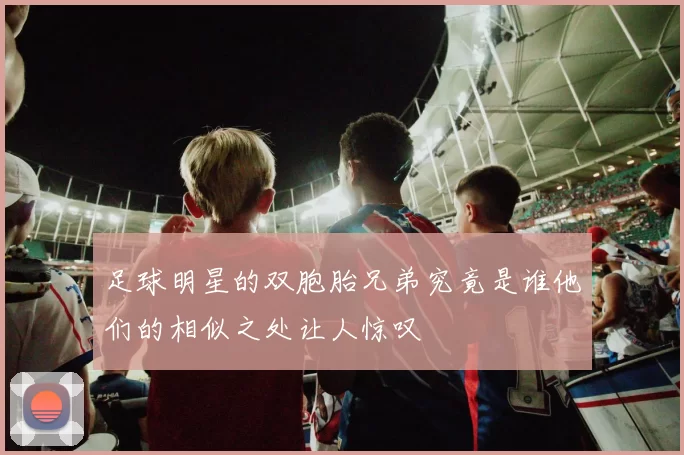 足球明星的双胞胎兄弟究竟是谁他们的相似之处让人惊叹