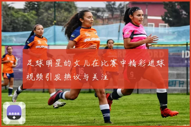 足球明星的女儿在比赛中精彩进球视频引发热议与关注