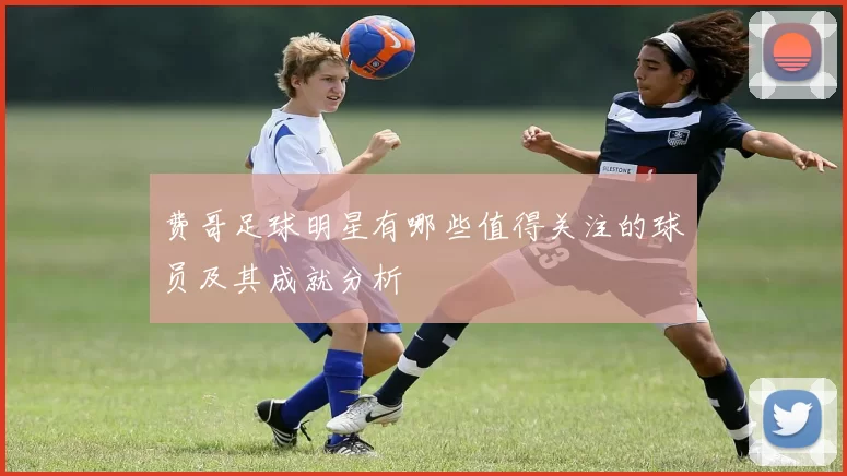费哥足球明星有哪些值得关注的球员及其成就分析