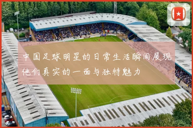 中国足球明星的日常生活瞬间展现他们真实的一面与独特魅力