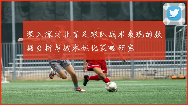 深入探讨北京足球队战术表现的数据分析与战术优化策略研究
