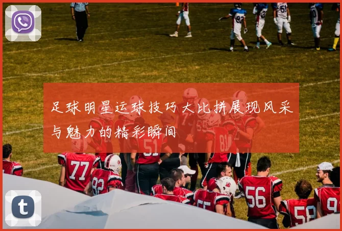 足球明星运球技巧大比拼展现风采与魅力的精彩瞬间